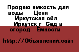 Продаю емкость для воды . › Цена ­ 6 500 - Иркутская обл., Иркутск г. Сад и огород » Ёмкости   